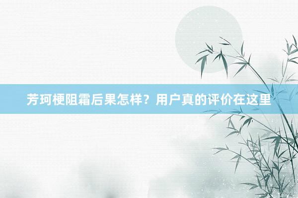 芳珂梗阻霜后果怎样？用户真的评价在这里